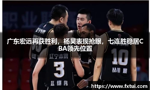 广东宏远再获胜利，杨昊表现抢眼，七连胜稳居CBA领先位置