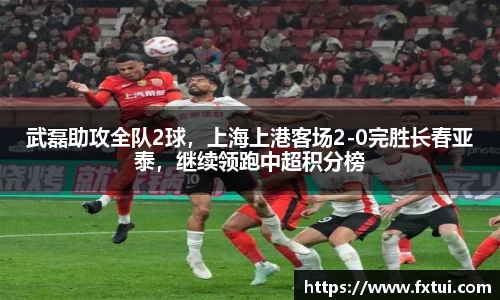 武磊助攻全队2球，上海上港客场2-0完胜长春亚泰，继续领跑中超积分榜